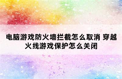 电脑游戏防火墙拦截怎么取消 穿越火线游戏保护怎么关闭